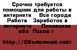 Срочно требуется помощник для работы в интернете. - Все города Работа » Заработок в интернете   . Псковская обл.,Псков г.